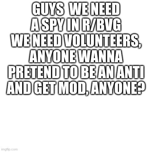 Blank Transparent Square Meme | GUYS  WE NEED A SPY IN R/BVG WE NEED VOLUNTEERS, ANYONE WANNA PRETEND TO BE AN ANTI AND GET MOD, ANYONE? | image tagged in memes,blank transparent square | made w/ Imgflip meme maker