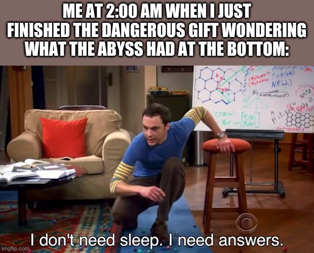 I don't need sleep I need answers | ME AT 2:00 AM WHEN I JUST FINISHED THE DANGEROUS GIFT WONDERING WHAT THE ABYSS HAD AT THE BOTTOM: | image tagged in i don't need sleep i need answers,spoilers,wings of fire,wof | made w/ Imgflip meme maker