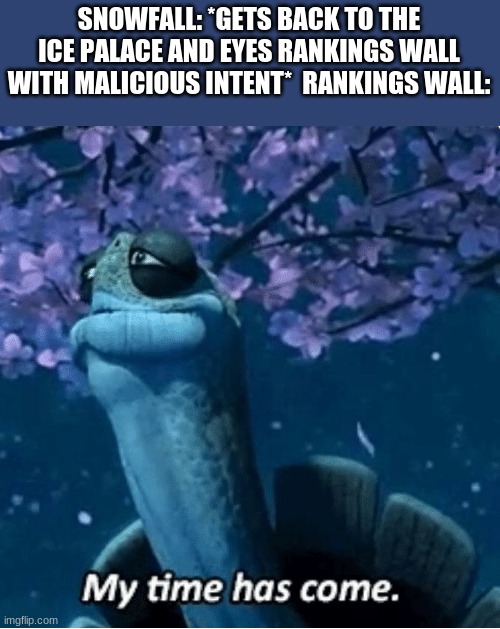 My Time Has Come | SNOWFALL: *GETS BACK TO THE ICE PALACE AND EYES RANKINGS WALL WITH MALICIOUS INTENT*  RANKINGS WALL: | image tagged in my time has come,wings of fire,wof | made w/ Imgflip meme maker
