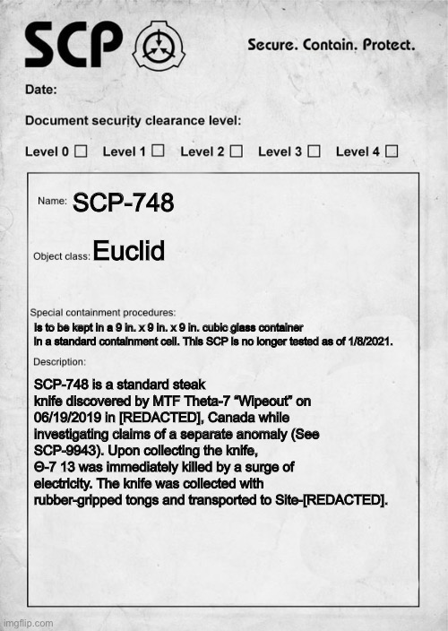SCP-748 | SCP-748; Euclid; Is to be kept in a 9 in. x 9 in. x 9 in. cubic glass container in a standard containment cell. This SCP is no longer tested as of 1/8/2021. SCP-748 is a standard steak knife discovered by MTF Theta-7 “Wipeout” on 06/19/2019 in [REDACTED], Canada while investigating claims of a separate anomaly (See SCP-9943). Upon collecting the knife, Θ-7 13 was immediately killed by a surge of electricity. The knife was collected with rubber-gripped tongs and transported to Site-[REDACTED]. | image tagged in scp document | made w/ Imgflip meme maker