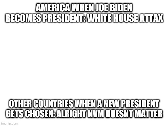 I know his happened ages ago but this meme just came into my head | AMERICA WHEN JOE BIDEN BECOMES PRESIDENT: WHITE HOUSE ATTAX; OTHER COUNTRIES WHEN A NEW PRESIDENT GETS CHOSEN: ALRIGHT NVM DOESNT MATTER | image tagged in blank white template,joe biden,president,america | made w/ Imgflip meme maker