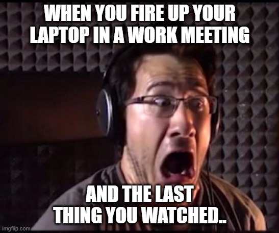 Markiplier Porn Meme | WHEN YOU FIRE UP YOUR LAPTOP IN A WORK MEETING; AND THE LAST THING YOU WATCHED.. | image tagged in markiplier porn meme,memes | made w/ Imgflip meme maker