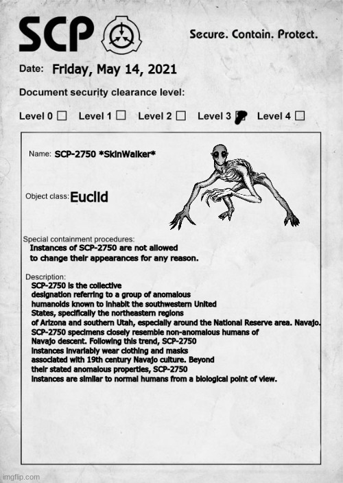 SCP-2750 | Friday, May 14, 2021; SCP-2750 *SkinWalker*; Euclid; Instances of SCP-2750 are not allowed to change their appearances for any reason. SCP-2750 is the collective designation referring to a group of anomalous humanoids known to inhabit the southwestern United States, specifically the northeastern regions of Arizona and southern Utah, especially around the National Reserve area. Navajo.

SCP-2750 specimens closely resemble non-anomalous humans of Navajo descent. Following this trend, SCP-2750 instances invariably wear clothing and masks associated with 19th century Navajo culture. Beyond their stated anomalous properties, SCP-2750 instances are similar to normal humans from a biological point of view. | image tagged in scp document | made w/ Imgflip meme maker
