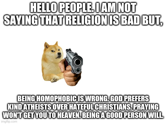 (MOD NOTE: READ COMMENTS) | HELLO PEOPLE. I AM NOT SAYING THAT RELIGION IS BAD BUT, BEING HOMOPHOBIC IS WRONG. GOD PREFERS KIND ATHEISTS OVER HATEFUL CHRISTIANS. PRAYING WON'T GET YOU TO HEAVEN. BEING A GOOD PERSON WILL. | image tagged in blank white template | made w/ Imgflip meme maker
