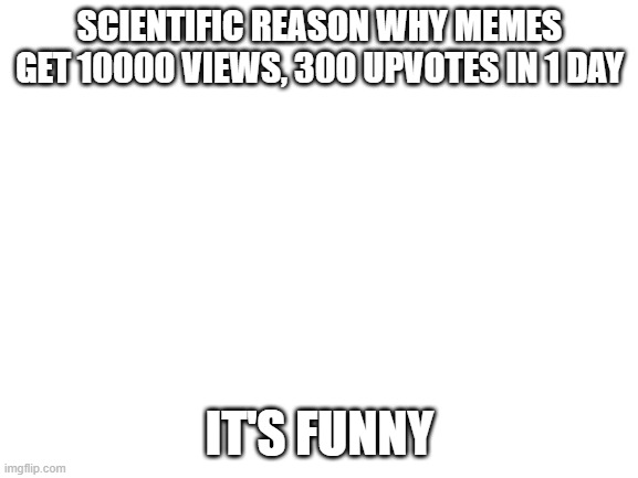 Blank White Template | SCIENTIFIC REASON WHY MEMES GET 10000 VIEWS, 300 UPVOTES IN 1 DAY; IT'S FUNNY | image tagged in blank white template,memes | made w/ Imgflip meme maker