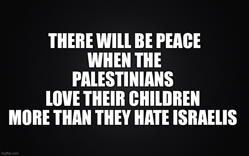 Solid Black Background | THERE WILL BE PEACE
WHEN THE
PALESTINIANS 
LOVE THEIR CHILDREN 
MORE THAN THEY HATE ISRAELIS | image tagged in solid black background | made w/ Imgflip meme maker