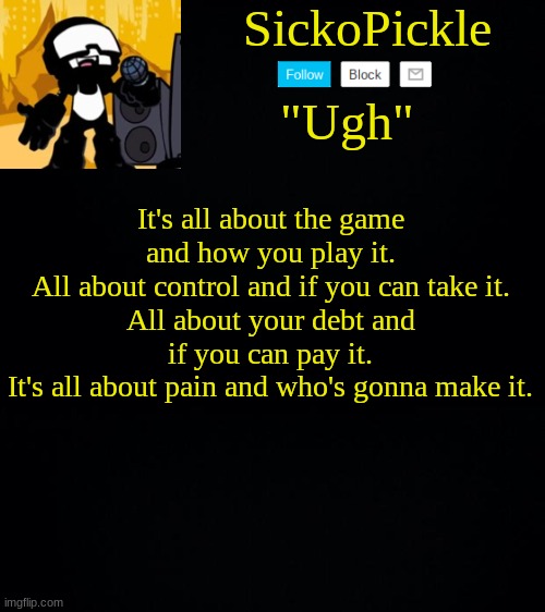 The game lyrics | It's all about the game and how you play it.
All about control and if you can take it.
All about your debt and if you can pay it.
It's all about pain and who's gonna make it. | image tagged in sickopickle's tankman temp | made w/ Imgflip meme maker