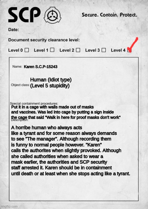 My official SCP report. | Karen S.C.P-15243; Human (Idiot type) (Level 5 stupidity); Put it in a cage with walls made out of masks and vaccines. Was led into cage by putting a sign inside the cage that said "Walk in here for proof masks don't work"; A horribe human who always acts like a tyrant and for some reason always demands to see "The manager". Although recording them is funny to normal people however. "Karen" calls the authorites when slightly provoked. Although she called authorities when asked to wear a mask earlier, the authorities and SCP security staff arrested it. Karen should be in containment until death or at least when she stops acting like a tyrant. | image tagged in scp document,funny,memes,karen,relatable | made w/ Imgflip meme maker