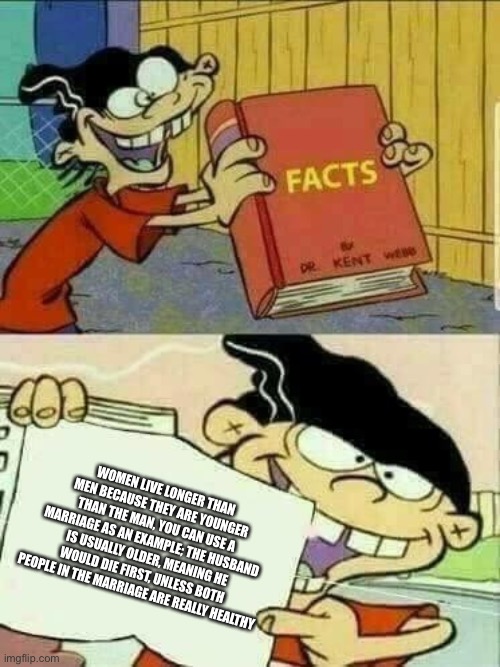 Double d facts book  | WOMEN LIVE LONGER THAN MEN BECAUSE THEY ARE YOUNGER THAN THE MAN, YOU CAN USE A MARRIAGE AS AN EXAMPLE; THE HUSBAND IS USUALLY OLDER, MEANING HE WOULD DIE FIRST, UNLESS BOTH PEOPLE IN THE MARRIAGE ARE REALLY HEALTHY | image tagged in double d facts book | made w/ Imgflip meme maker
