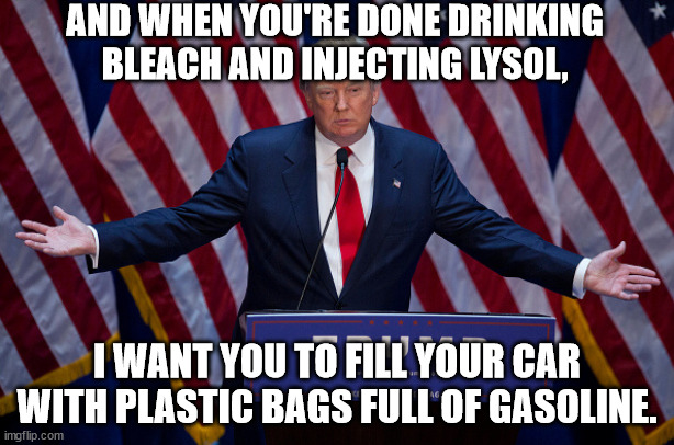 Good advice from big-brain Trump. | AND WHEN YOU'RE DONE DRINKING BLEACH AND INJECTING LYSOL, I WANT YOU TO FILL YOUR CAR WITH PLASTIC BAGS FULL OF GASOLINE. | image tagged in donald trump,leader of magats | made w/ Imgflip meme maker