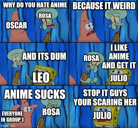 this is a true story | ROSA; WHY DO YOU HATE ANIME; BECAUSE IT WEIRD; OSCAR; ROSA; I LIKE ANIME AND GET IT; AND ITS DUM; LEO; JULIO; ANIME SUCKS; STOP IT GUYS YOUR SCARING HER; ROSA; JULIO; EVERYONE IN GROUP 1 | image tagged in stop it patrick you're scaring him | made w/ Imgflip meme maker