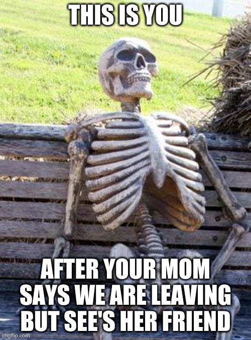 Waiting Skeleton | THIS IS YOU; AFTER YOUR MOM SAYS WE ARE LEAVING BUT SEE'S HER FRIEND | image tagged in memes,waiting skeleton | made w/ Imgflip meme maker
