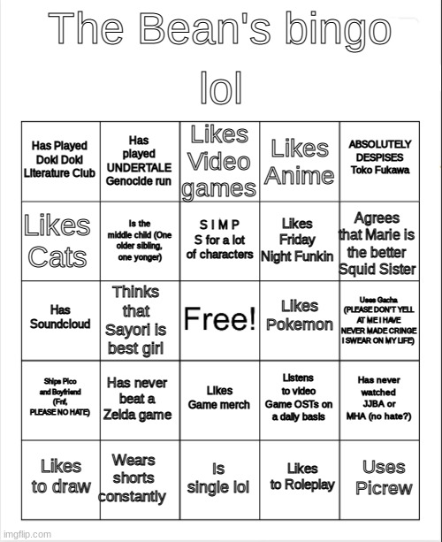 The Bean's Bingo | lol; The Bean's bingo; Likes Video games; Has played UNDERTALE Genocide run; ABSOLUTELY DESPISES Toko Fukawa; Has Played Doki Doki Literature Club; Likes Anime; S I M P S for a lot of characters; Likes Cats; Agrees that Marie is the better Squid Sister; Likes Friday Night Funkin; Is the middle child (One older sibling, one yonger); Likes Pokemon; Has Soundcloud; Uses Gacha (PLEASE DON'T YELL AT ME I HAVE NEVER MADE CRINGE I SWEAR ON MY LIFE); Thinks that Sayori is best girl; Ships Pico and Boyfriend (Fnf, PLEASE NO HATE); Has never beat a Zelda game; Has never watched JJBA or MHA (no hate?); Listens to video Game OSTs on a daily basis; Likes Game merch; Wears shorts constantly; Uses Picrew; Likes to draw; Is single lol; Likes to Roleplay | image tagged in blank bingo | made w/ Imgflip meme maker