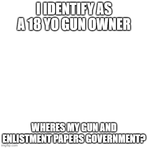 Blank Transparent Square | I IDENTIFY AS A 18 YO GUN OWNER; WHERES MY GUN AND ENLISTMENT PAPERS GOVERNMENT? | image tagged in memes,blank transparent square | made w/ Imgflip meme maker