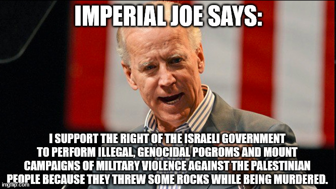 Joe Biden is a f**king racist zombie. |  IMPERIAL JOE SAYS:; I SUPPORT THE RIGHT OF THE ISRAELI GOVERNMENT TO PERFORM ILLEGAL, GENOCIDAL POGROMS AND MOUNT CAMPAIGNS OF MILITARY VIOLENCE AGAINST THE PALESTINIAN PEOPLE BECAUSE THEY THREW SOME ROCKS WHILE BEING MURDERED. | image tagged in politics | made w/ Imgflip meme maker