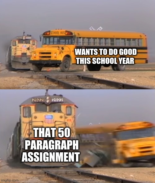 Facts about school | WANTS TO DO GOOD
THIS SCHOOL YEAR; THAT 50 PARAGRAPH ASSIGNMENT | image tagged in a train hitting a school bus,funny memes,funny,school | made w/ Imgflip meme maker