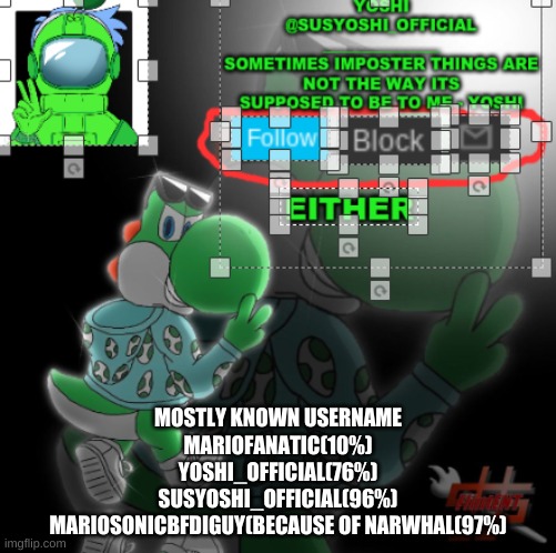 Yoshi_Official Announcement Temp v3 | MOSTLY KNOWN USERNAME
MARIOFANATIC(10%)
YOSHI_OFFICIAL(76%)
SUSYOSHI_OFFICIAL(96%)
MARIOSONICBFDIGUY(BECAUSE OF NARWHAL(97%) | image tagged in yoshi_official announcement temp v3 | made w/ Imgflip meme maker