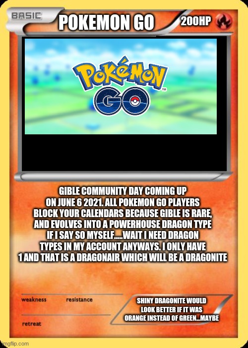 Gible Community Day | 200HP; POKEMON GO; GIBLE COMMUNITY DAY COMING UP ON JUNE 6 2021. ALL POKEMON GO PLAYERS BLOCK YOUR CALENDARS BECAUSE GIBLE IS RARE, AND EVOLVES INTO A POWERHOUSE DRAGON TYPE IF I SAY SO MYSELF.....WAIT I NEED DRAGON TYPES IN MY ACCOUNT ANYWAYS. I ONLY HAVE 1 AND THAT IS A DRAGONAIR WHICH WILL BE A DRAGONITE; SHINY DRAGONITE WOULD LOOK BETTER IF IT WAS ORANGE INSTEAD OF GREEN...MAYBE | image tagged in blank pokemon card | made w/ Imgflip meme maker