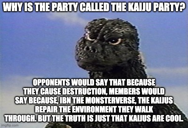 confused Godzilla    | WHY IS THE PARTY CALLED THE KAIJU PARTY? OPPONENTS WOULD SAY THAT BECAUSE THEY CAUSE DESTRUCTION, MEMBERS WOULD SAY BECAUSE, IBN THE MONSTERVERSE, THE KAIJUS REPAIR THE ENVIRONMENT THEY WALK THROUGH. BUT THE TRUTH IS JUST THAT KAIJUS ARE COOL. | image tagged in confused godzilla | made w/ Imgflip meme maker