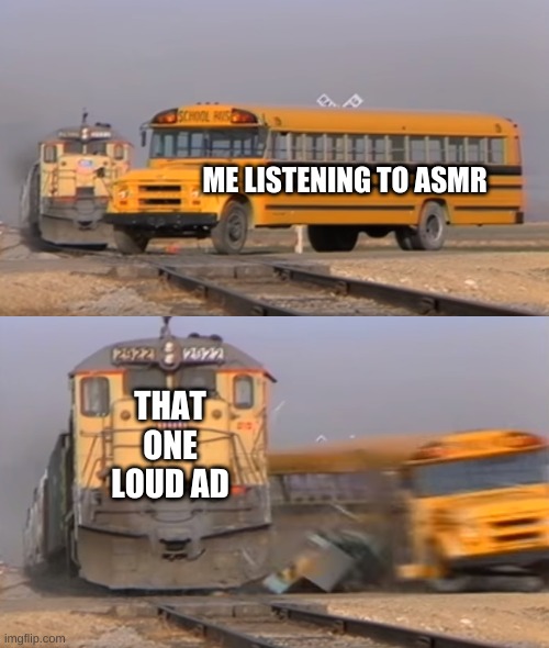 A train hitting a school bus | ME LISTENING TO ASMR; THAT ONE LOUD AD | image tagged in a train hitting a school bus | made w/ Imgflip meme maker