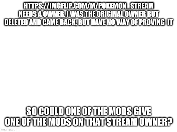 Blank White Template | HTTPS://IMGFLIP.COM/M/POKEMON_STREAM NEEDS A OWNER, I WAS THE ORIGINAL OWNER BUT DELETED AND CAME BACK, BUT HAVE NO WAY OF PROVING  IT; SO COULD ONE OF THE MODS GIVE ONE OF THE MODS ON THAT STREAM OWNER? | image tagged in blank white template | made w/ Imgflip meme maker