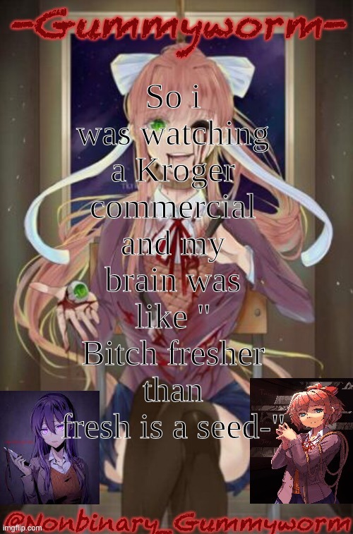 tis true | So i was watching a Kroger commercial and my brain was like " Bitch fresher than fresh is a seed-" | image tagged in doki doki temp | made w/ Imgflip meme maker