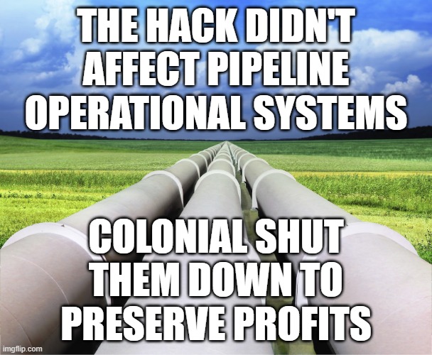 All about the profits, baby | THE HACK DIDN'T AFFECT PIPELINE OPERATIONAL SYSTEMS; COLONIAL SHUT THEM DOWN TO PRESERVE PROFITS | image tagged in pipelines,shutdown,because capitalism | made w/ Imgflip meme maker
