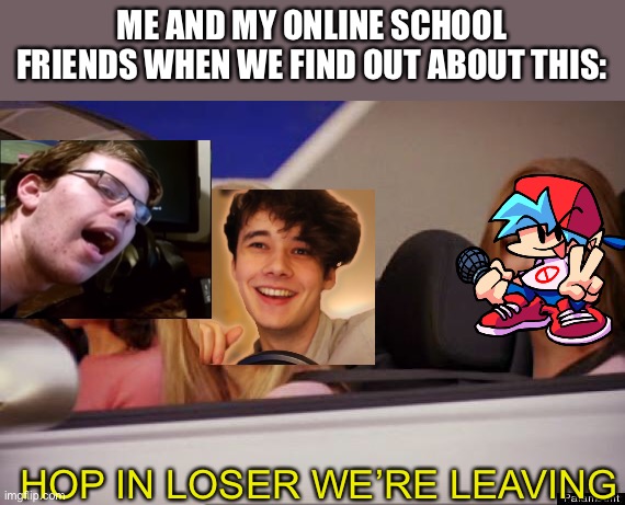 Get In Loser | ME AND MY ONLINE SCHOOL FRIENDS WHEN WE FIND OUT ABOUT THIS: HOP IN LOSER WE’RE LEAVING | image tagged in get in loser | made w/ Imgflip meme maker