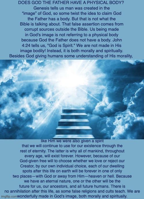 DOES GOD THE FATHER HAVE A PHYSICAL BODY? 
Genesis tells us man was created in the “image” of God, so some twist the idea to claim God the Father has a body. But that is not what the Bible is talking about. That false assertion comes from corrupt sources outside the Bible. Us being made in God's image is not referring to a physical body because God the Father does not have a body. John 4:24 tells us, "God is Spirit." We are not made in His image bodily! Instead, it is both morally and spiritually.
Besides God giving humans some understanding of His morality, like Him we were also given a spirit that we will continue to use for our existence through the rest of eternity. The latter is why all of mankind, throughout every age, will exist forever. However, because of our God-given free will to choose whether we love or reject our Creator, by our own individual choice, each of our dwelling spots after this life on earth will be forever in one of only two places—with God or away from Him—heaven or hell. Because we have an eternal nature, one or the other will be the future for us, our ancestors, and all future humans. There is no annihilation after this life, as some false religions and cults teach. We are
wonderfully made in God's image, both morally and spiritually. | image tagged in god,creator,spirit,bible,father,human | made w/ Imgflip meme maker