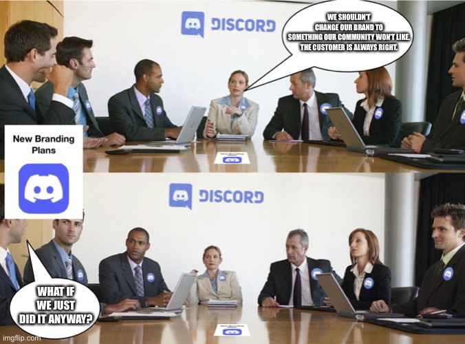 Board members discussing Discord’s new branding | WE SHOULDN’T CHANGE OUR BRAND TO SOMETHING OUR COMMUNITY WON’T LIKE.

THE CUSTOMER IS ALWAYS RIGHT. WHAT IF WE JUST DID IT ANYWAY? | image tagged in discord,logo | made w/ Imgflip meme maker