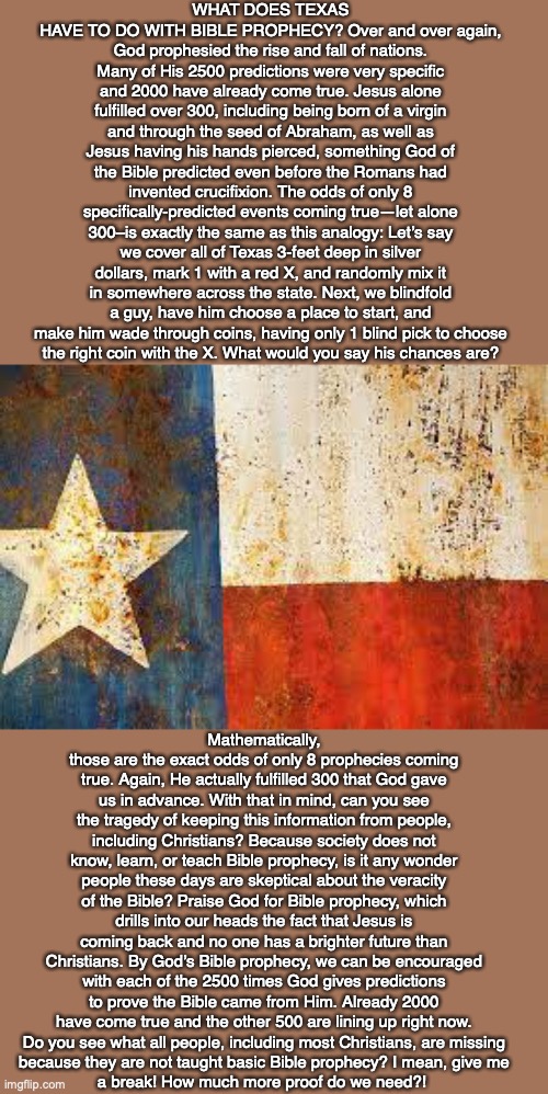 WHAT DOES TEXAS HAVE TO DO WITH BIBLE PROPHECY? Over and over again, God prophesied the rise and fall of nations. Many of His 2500 predictions were very specific and 2000 have already come true. Jesus alone fulfilled over 300, including being born of a virgin and through the seed of Abraham, as well as Jesus having his hands pierced, something God of the Bible predicted even before the Romans had invented crucifixion. The odds of only 8 specifically-predicted events coming true—let alone 300–is exactly the same as this analogy: Let’s say we cover all of Texas 3-feet deep in silver dollars, mark 1 with a red X, and randomly mix it in somewhere across the state. Next, we blindfold a guy, have him choose a place to start, and make him wade through coins, having only 1 blind pick to choose
the right coin with the X. What would you say his chances are? Mathematically, those are the exact odds of only 8 prophecies coming true. Again, He actually fulfilled 300 that God gave us in advance. With that in mind, can you see the tragedy of keeping this information from people, including Christians? Because society does not know, learn, or teach Bible prophecy, is it any wonder people these days are skeptical about the veracity of the Bible? Praise God for Bible prophecy, which drills into our heads the fact that Jesus is coming back and no one has a brighter future than Christians. By God’s Bible prophecy, we can be encouraged with each of the 2500 times God gives predictions to prove the Bible came from Him. Already 2000 have come true and the other 500 are lining up right now.
Do you see what all people, including most Christians, are missing
because they are not taught basic Bible prophecy? I mean, give me
a break! How much more proof do we need?! | image tagged in texas,bible,prophecy,god,future,truth | made w/ Imgflip meme maker