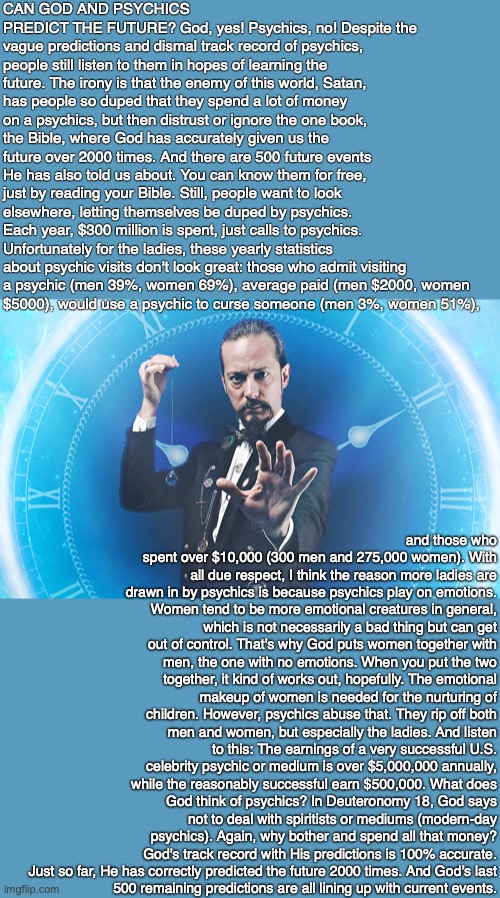 CAN GOD AND PSYCHICS PREDICT THE FUTURE? God, yes! Psychics, no! Despite the vague predictions and dismal track record of psychics, people still listen to them in hopes of learning the future. The irony is that the enemy of this world, Satan, has people so duped that they spend a lot of money on a psychics, but then distrust or ignore the one book, the Bible, where God has accurately given us the future over 2000 times. And there are 500 future events He has also told us about. You can know them for free, just by reading your Bible. Still, people want to look elsewhere, letting themselves be duped by psychics. Each year, $300 million is spent, just calls to psychics. Unfortunately for the ladies, these yearly statistics about psychic visits don’t look great: those who admit visiting
a psychic (men 39%, women 69%), average paid (men $2000, women
$5000), would use a psychic to curse someone (men 3%, women 51%), and those who spent over $10,000 (300 men and 275,000 women). With all due respect, I think the reason more ladies are drawn in by psychics is because psychics play on emotions. Women tend to be more emotional creatures in general, which is not necessarily a bad thing but can get out of control. That's why God puts women together with men, the one with no emotions. When you put the two together, it kind of works out, hopefully. The emotional makeup of women is needed for the nurturing of children. However, psychics abuse that. They rip off both men and women, but especially the ladies. And listen to this: The earnings of a very successful U.S. celebrity psychic or medium is over $5,000,000 annually, while the reasonably successful earn $500,000. What does God think of psychics? In Deuteronomy 18, God says not to deal with spiritists or mediums (modern-day psychics). Again, why bother and spend all that money? God's track record with His predictions is 100% accurate. Just so far, He has correctly predicted the future 2000 times. And God’s last
500 remaining predictions are all lining up with current events. | made w/ Imgflip meme maker