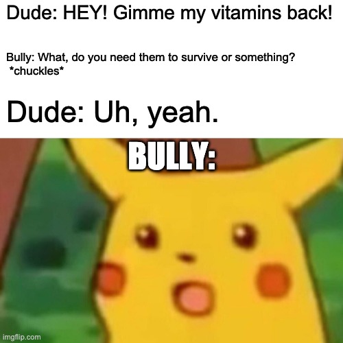 Surprised Pikachu Meme | Dude: HEY! Gimme my vitamins back! Bully: What, do you need them to survive or something?
 *chuckles*; Dude: Uh, yeah. BULLY: | image tagged in memes,surprised pikachu | made w/ Imgflip meme maker