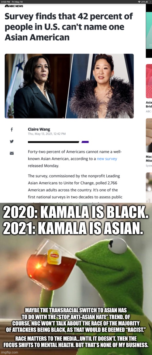 Whoosh. Kamala is Asian again. | 2020: KAMALA IS BLACK. 2021: KAMALA IS ASIAN. MAYBE THE TRANSRACIAL SWITCH TO ASIAN HAS TO DO WITH THE “STOP ANTI-ASIAN HATE” TREND. OF COURSE, NBC WON’T TALK ABOUT THE RACE OF THE MAJORITY OF ATTACKERS BEING BLACK, AS THAT WOULD BE DEEMED “RACIST.”; RACE MATTERS TO THE MEDIA...UNTIL IT DOESN’T. THEN THE FOCUS SHIFTS TO MENTAL HEALTH. BUT THAT’S NONE OF MY BUSINESS. | image tagged in kamala is asian,memes,but that's none of my business,black,fake news,white | made w/ Imgflip meme maker
