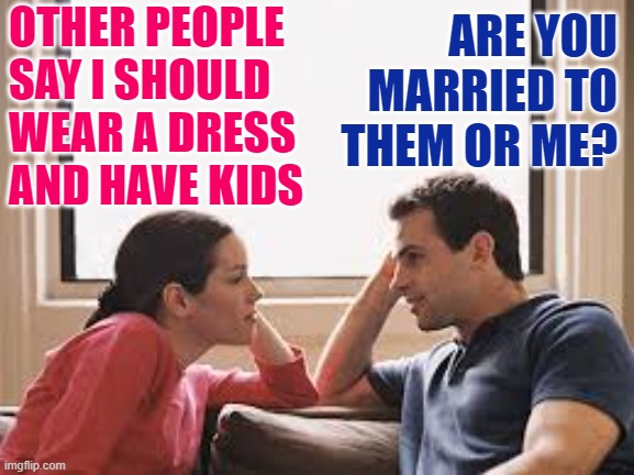 Husband Knows Best | OTHER PEOPLE SAY I SHOULD WEAR A DRESS AND HAVE KIDS; ARE YOU MARRIED TO THEM OR ME? | image tagged in husband wife,marriage,life lessons,memes,couples,patriarchy | made w/ Imgflip meme maker