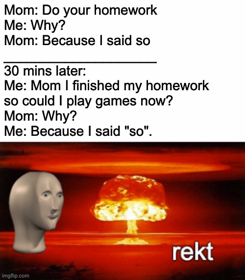 Because I said "so" |  Mom: Do your homework
Me: Why?
Mom: Because I said so
____________________
30 mins later:
Me: Mom I finished my homework
so could I play games now?
Mom: Why?
Me: Because I said "so". | image tagged in rekt w/text,get rekt mom,get rekt,because i said so,funny,stopreadingthesetags | made w/ Imgflip meme maker