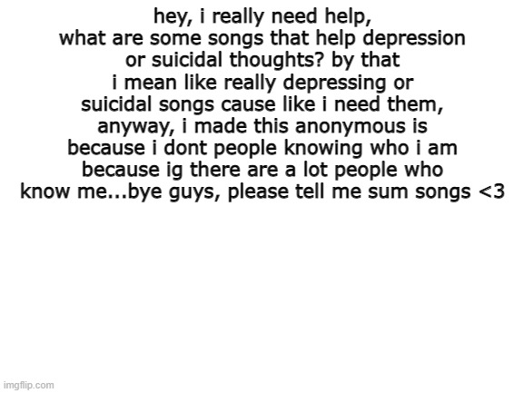 p w e a s e | hey, i really need help, what are some songs that help depression or suicidal thoughts? by that i mean like really depressing or suicidal songs cause like i need them, anyway, i made this anonymous is because i dont people knowing who i am because ig there are a lot people who know me...bye guys, please tell me sum songs <3 | image tagged in blank white template | made w/ Imgflip meme maker