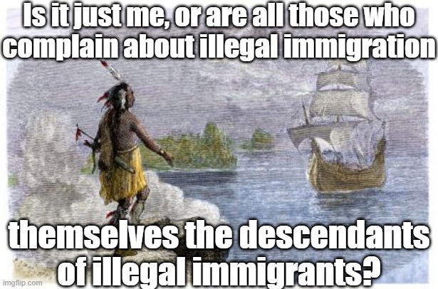 The newer ones aren't as hostile as some have been | Is it just me, or are all those who
complain about illegal immigration; themselves the descendants of illegal immigrants? | image tagged in mayflower native american,illegal immigrants,genocide,slavery | made w/ Imgflip meme maker