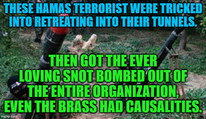 hamas terrorists | THESE HAMAS TERRORIST WERE TRICKED INTO RETREATING INTO THEIR TUNNELS. THEN GOT THE EVER LOVING SNOT BOMBED OUT OF THE ENTIRE ORGANIZATION, EVEN THE BRASS HAD CAUSALITIES. | image tagged in hamas terrorists | made w/ Imgflip meme maker