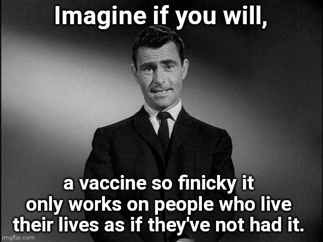 Vaccine of the Twilight Zone | Imagine if you will, a vaccine so finicky it only works on people who live their lives as if they've not had it. | image tagged in rod serling twilight zone,covid-19,politicizing disease,vaccine hypocrisy,mask cultists,stupidity | made w/ Imgflip meme maker