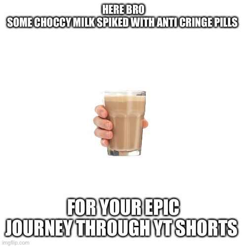Blank Transparent Square | HERE BRO
SOME CHOCCY MILK SPIKED WITH ANTI CRINGE PILLS; FOR YOUR EPIC JOURNEY THROUGH YT SHORTS | image tagged in memes,blank transparent square | made w/ Imgflip meme maker