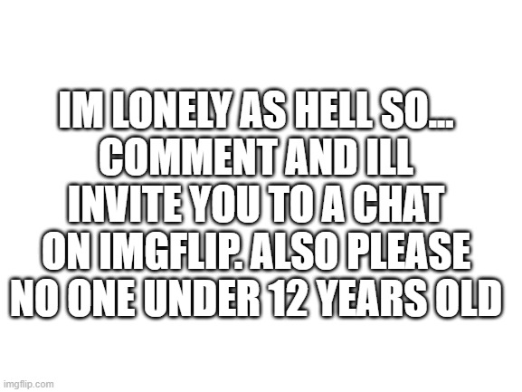 Blank White Template | IM LONELY AS HELL SO...
COMMENT AND ILL INVITE YOU TO A CHAT ON IMGFLIP. ALSO PLEASE NO ONE UNDER 12 YEARS OLD | image tagged in blank white template | made w/ Imgflip meme maker