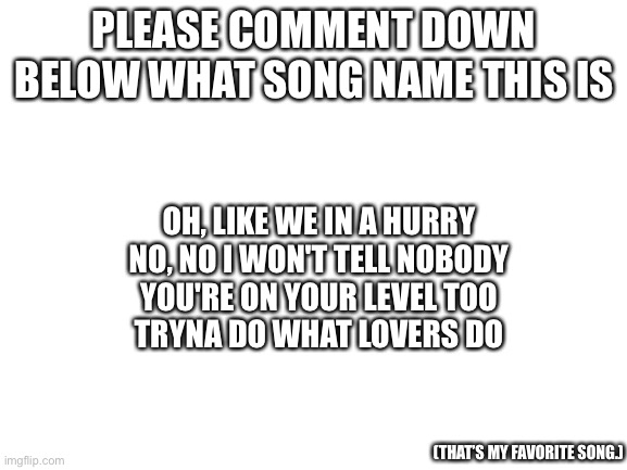 Song of the day | PLEASE COMMENT DOWN BELOW WHAT SONG NAME THIS IS; OH, LIKE WE IN A HURRY
NO, NO I WON'T TELL NOBODY
YOU'RE ON YOUR LEVEL TOO
TRYNA DO WHAT LOVERS DO; (THAT’S MY FAVORITE SONG.) | image tagged in blank white template | made w/ Imgflip meme maker