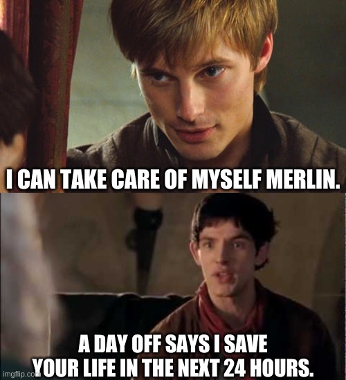 Merlin and Arthur | I CAN TAKE CARE OF MYSELF MERLIN. A DAY OFF SAYS I SAVE YOUR LIFE IN THE NEXT 24 HOURS. | image tagged in merlin,arthur pendragon,life,day off | made w/ Imgflip meme maker