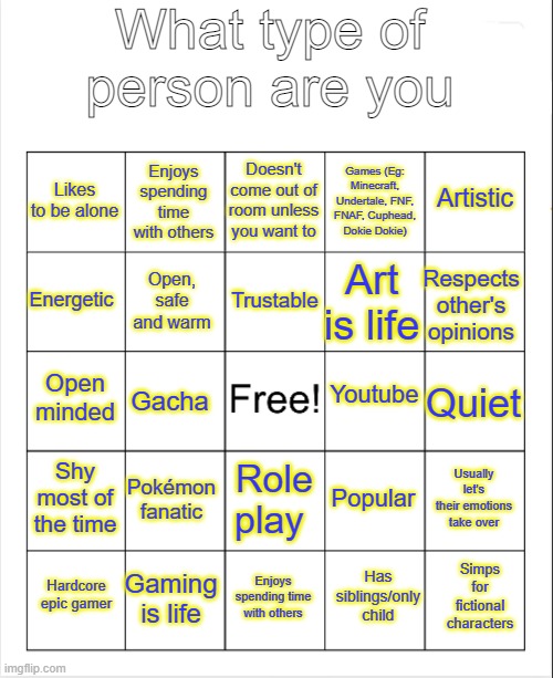 Here's my Bingo for your guys | What type of person are you; Doesn't come out of room unless you want to; Enjoys spending time with others; Artistic; Likes to be alone; Games (Eg: Minecraft, Undertale, FNF, FNAF, Cuphead, Dokie Dokie); Trustable; Energetic; Respects other's opinions; Art is life; Open, safe and warm; Youtube; Open minded; Quiet; Gacha; Shy most of the time; Pokémon fanatic; Usually let's their emotions take over; Popular; Role play; Gaming is life; Simps for fictional characters; Hardcore epic gamer; Enjoys spending time with others; Has siblings/only child | image tagged in tooflless's bingo,bingo,try it,have a go | made w/ Imgflip meme maker