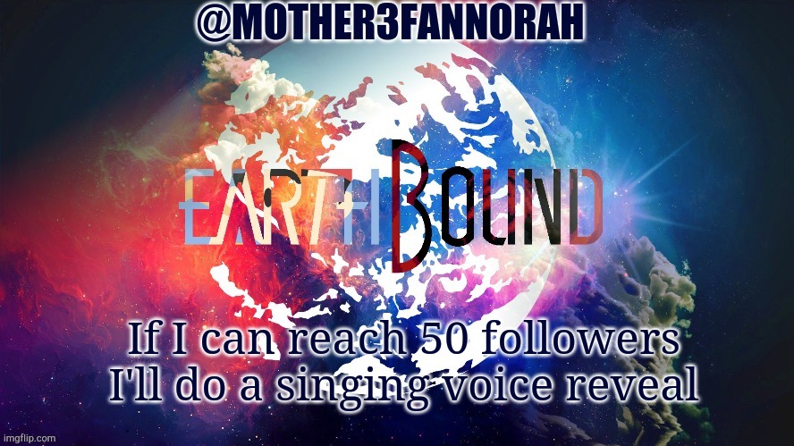 I'm not kidding | If I can reach 50 followers I'll do a singing voice reveal | image tagged in mother3fannorah temp | made w/ Imgflip meme maker