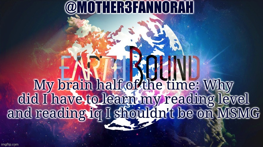 Don't ask. You'll wonder why I'm here too | My brain half of the time: Why did I have to learn my reading level and reading iq I shouldn't be on MSMG | image tagged in mother3fannorah temp | made w/ Imgflip meme maker