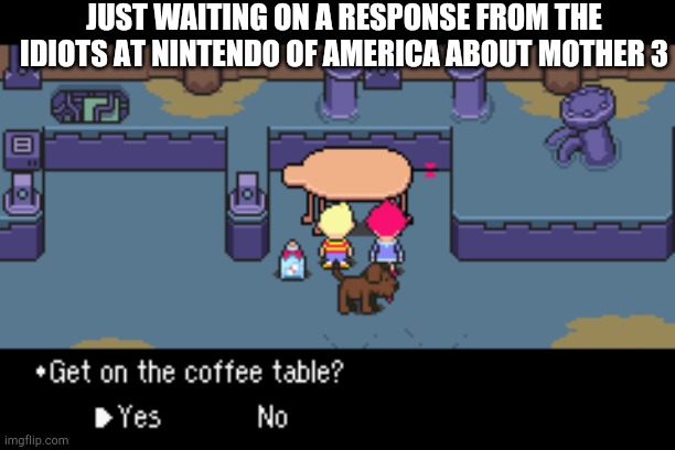 Mother 3 | JUST WAITING ON A RESPONSE FROM THE IDIOTS AT NINTENDO OF AMERICA ABOUT MOTHER 3 | image tagged in get on the coffee table,mother 3 | made w/ Imgflip meme maker