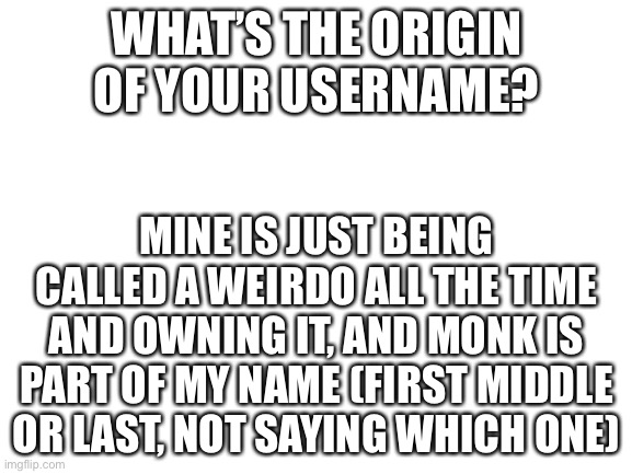 Cause why not lmao | WHAT’S THE ORIGIN OF YOUR USERNAME? MINE IS JUST BEING CALLED A WEIRDO ALL THE TIME AND OWNING IT, AND MONK IS PART OF MY NAME (FIRST MIDDLE OR LAST, NOT SAYING WHICH ONE) | image tagged in blank white template | made w/ Imgflip meme maker