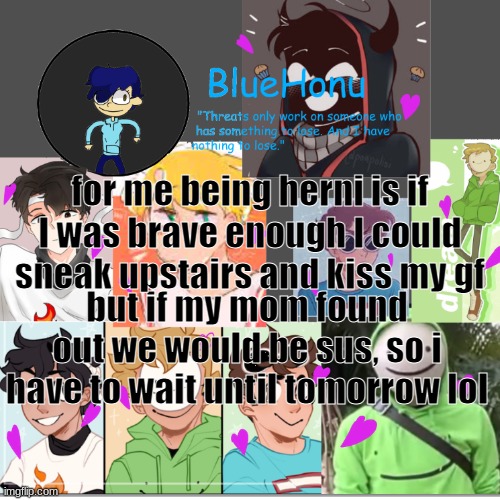 bluehonu's dream team template | for me being herni is if I was brave enough I could sneak upstairs and kiss my gf; but if my mom found out we would be sus, so i have to wait until tomorrow lol | image tagged in bluehonu's dream team template | made w/ Imgflip meme maker